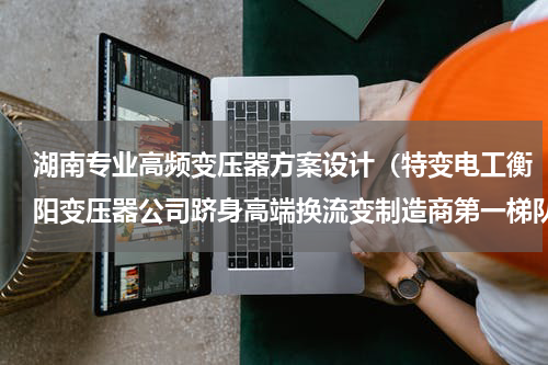湖南专业高频变压器方案设计（特变电工衡阳变压器公司跻身高端换流变制造商第一梯队）