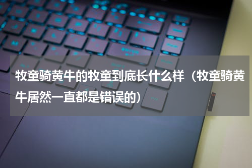 牧童骑黄牛的牧童到底长什么样（牧童骑黄牛居然一直都是错误的）