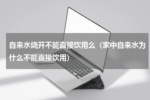 自来水烧开不能直接饮用么（家中自来水为什么不能直接饮用）