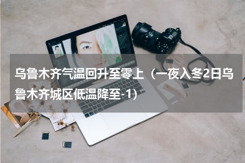 乌鲁木齐气温回升至零上（一夜入冬2日乌鲁木齐城区低温降至-1）