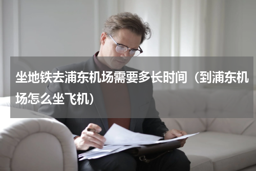 坐地铁去浦东机场需要多长时间（到浦东机场怎么坐飞机）