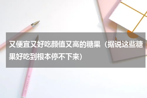 又便宜又好吃颜值又高的糖果（据说这些糖果好吃到根本停不下来）