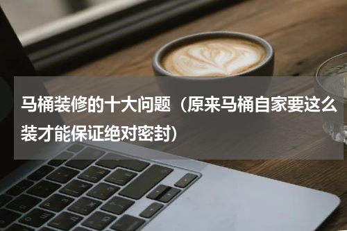 马桶装修的十大问题（原来马桶自家要这么装才能保证绝对密封）