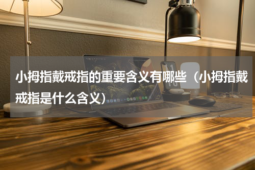 小拇指戴戒指的重要含义有哪些（小拇指戴戒指是什么含义）