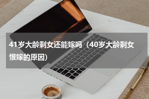 41岁大龄剩女还能嫁吗（40岁大龄剩女恨嫁的原因）