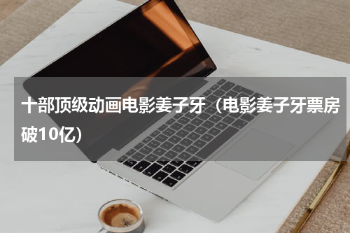 十部顶级动画电影姜子牙（电影姜子牙票房破10亿）