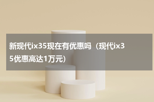新现代ix35现在有优惠吗（现代ix35优惠高达1万元）