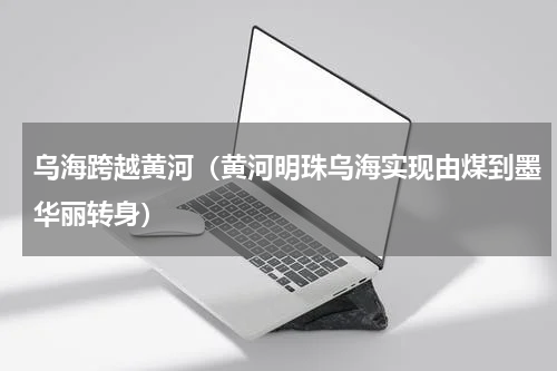 乌海跨越黄河（黄河明珠乌海实现由煤到墨华丽转身）