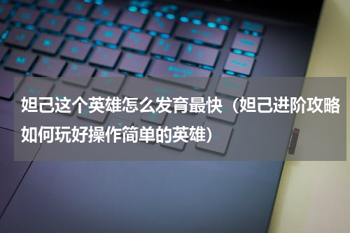 妲己这个英雄怎么发育最快（妲己进阶攻略如何玩好操作简单的英雄）