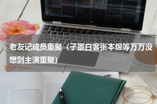 老友记成员重聚（子墨白客张本煜等万万没想到主演重聚）