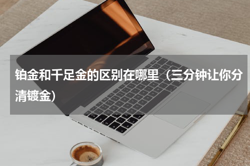 铂金和千足金的区别在哪里（三分钟让你分清镀金）