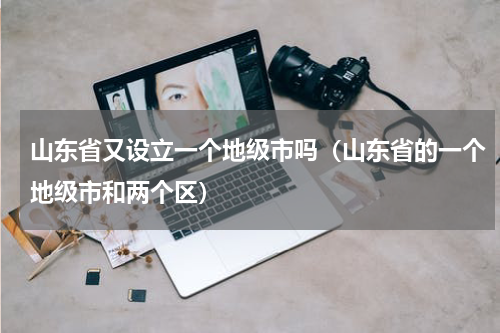 山东省又设立一个地级市吗（山东省的一个地级市和两个区）