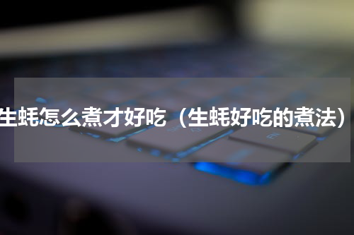 生蚝怎么煮才好吃（生蚝好吃的煮法）