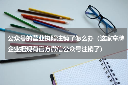 公众号的营业执照注销了怎么办（这家拿牌企业把现有官方微信公众号注销了）