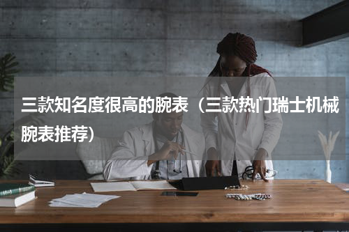 三款知名度很高的腕表（三款热门瑞士机械腕表推荐）