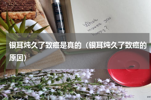 银耳炖久了致癌是真的（银耳炖久了致癌的原因）