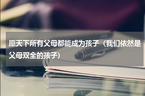 愿天下所有父母都能成为孩子（我们依然是父母双全的孩子）