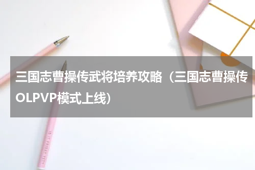 三国志曹操传武将培养攻略（三国志曹操传OLPVP模式上线）