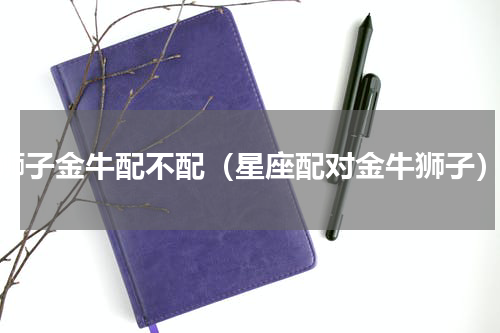 狮子金牛配不配（星座配对金牛狮子）