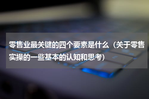 零售业最关键的四个要素是什么（关于零售实操的一些基本的认知和思考）