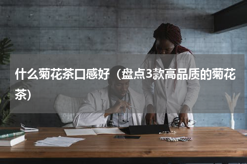 什么菊花茶口感好（盘点3款高品质的菊花茶）