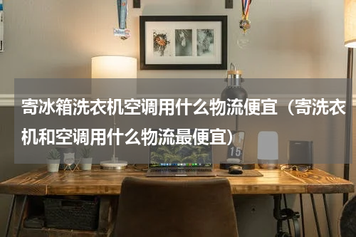 寄冰箱洗衣机空调用什么物流便宜（寄洗衣机和空调用什么物流最便宜）