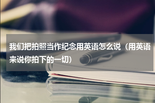 我们把拍照当作纪念用英语怎么说（用英语来说你拍下的一切）