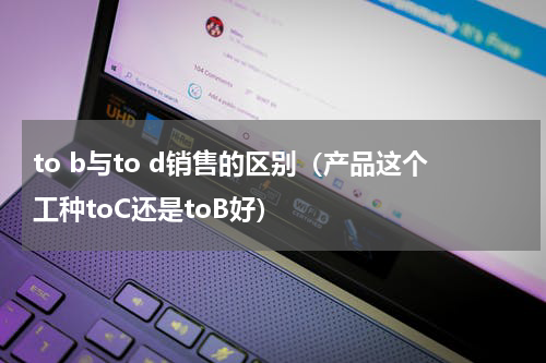 to b与to d销售的区别（产品这个工种toC还是toB好）