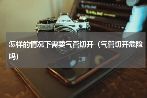 怎样的情况下需要气管切开（气管切开危险吗）