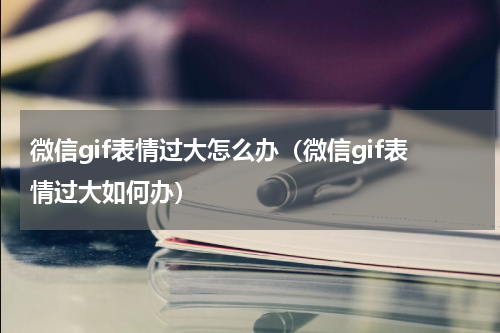 微信gif表情过大怎么办（微信gif表情过大如何办）