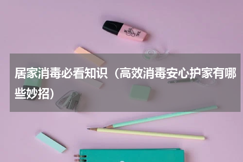居家消毒必看知识（高效消毒安心护家有哪些妙招）