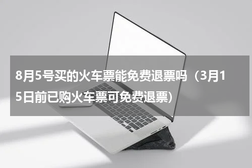 8月5号买的火车票能免费退票吗（3月15日前已购火车票可免费退票）