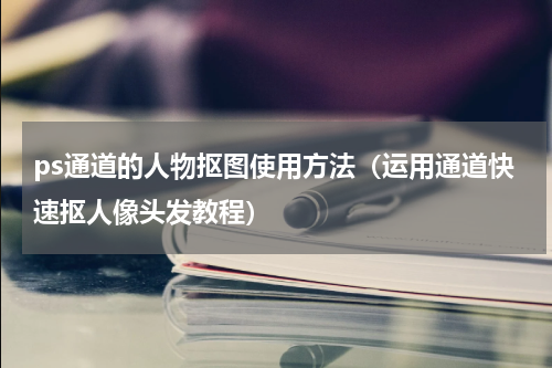 ps通道的人物抠图使用方法（运用通道快速抠人像头发教程）