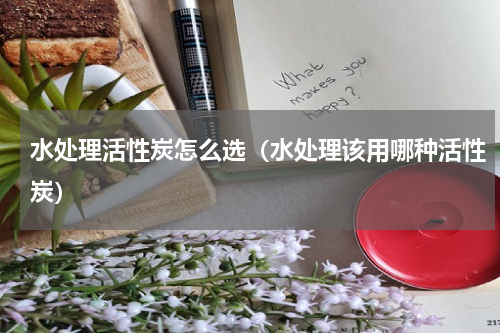 水处理活性炭怎么选（水处理该用哪种活性炭）