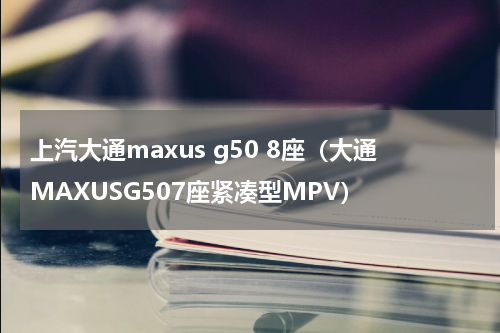 上汽大通maxus g50 8座（大通MAXUSG507座紧凑型MPV）