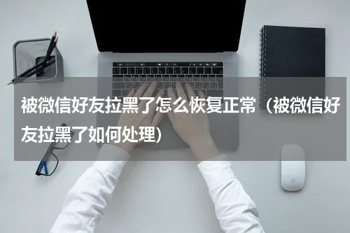 被微信好友拉黑了怎么恢复正常（被微信好友拉黑了如何处理）