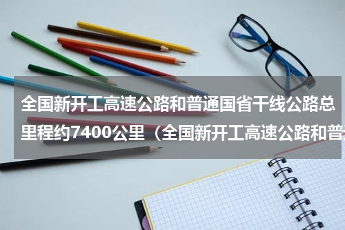 全国新开工高速公路和普通国省干线公路总里程约7400公里（全国新开工高速公路和普通国省干线公路总里程约7400公里）