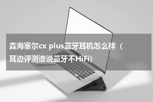 森海塞尔cx plus蓝牙耳机怎么样（耳边评测谁说蓝牙不HiFi）