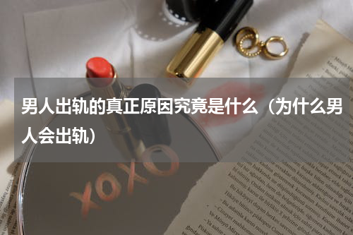 男人出轨的真正原因究竟是什么（为什么男人会出轨）