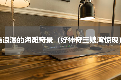最浪漫的海滩奇景（好神奇三娘湾惊现）