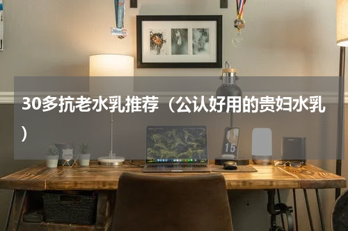 30多抗老水乳推荐（公认好用的贵妇水乳）