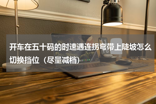 开车在五十码的时速遇连拐弯带上陡坡怎么切换挡位（尽量减档）