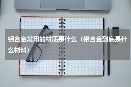 铝合金常用的材质是什么（铝合金到底是什么材料）
