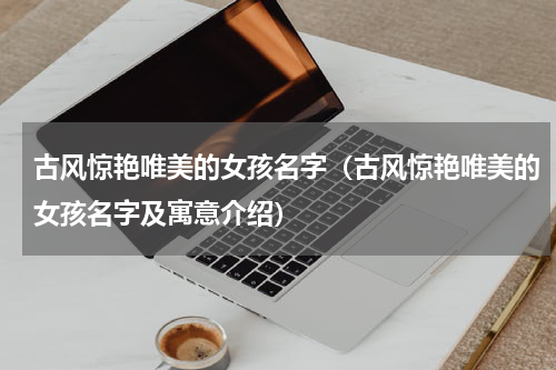 古风惊艳唯美的女孩名字（古风惊艳唯美的女孩名字及寓意介绍）