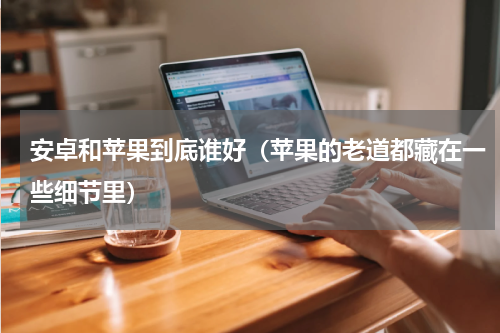 安卓和苹果到底谁好（苹果的老道都藏在一些细节里）