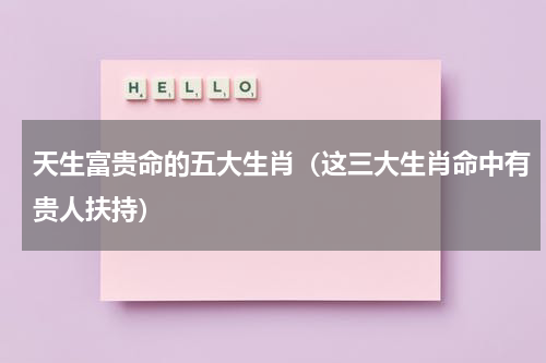 天生富贵命的五大生肖（这三大生肖命中有贵人扶持）
