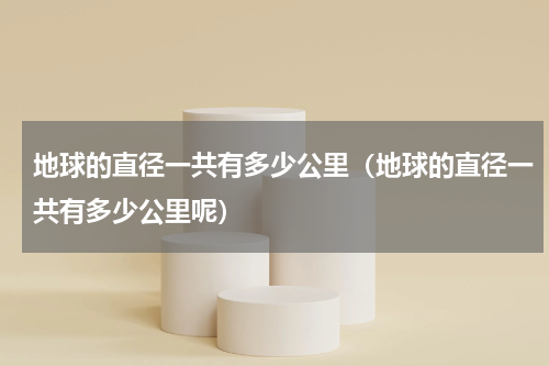 地球的直径一共有多少公里（地球的直径一共有多少公里呢）
