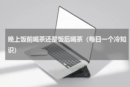晚上饭前喝茶还是饭后喝茶（每日一个冷知识）
