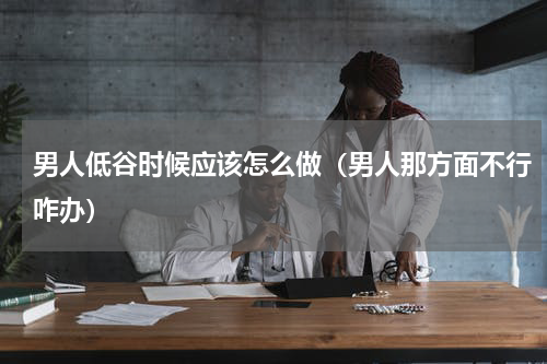 男人低谷时候应该怎么做（男人那方面不行咋办）