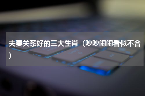 夫妻关系好的三大生肖（吵吵闹闹看似不合）